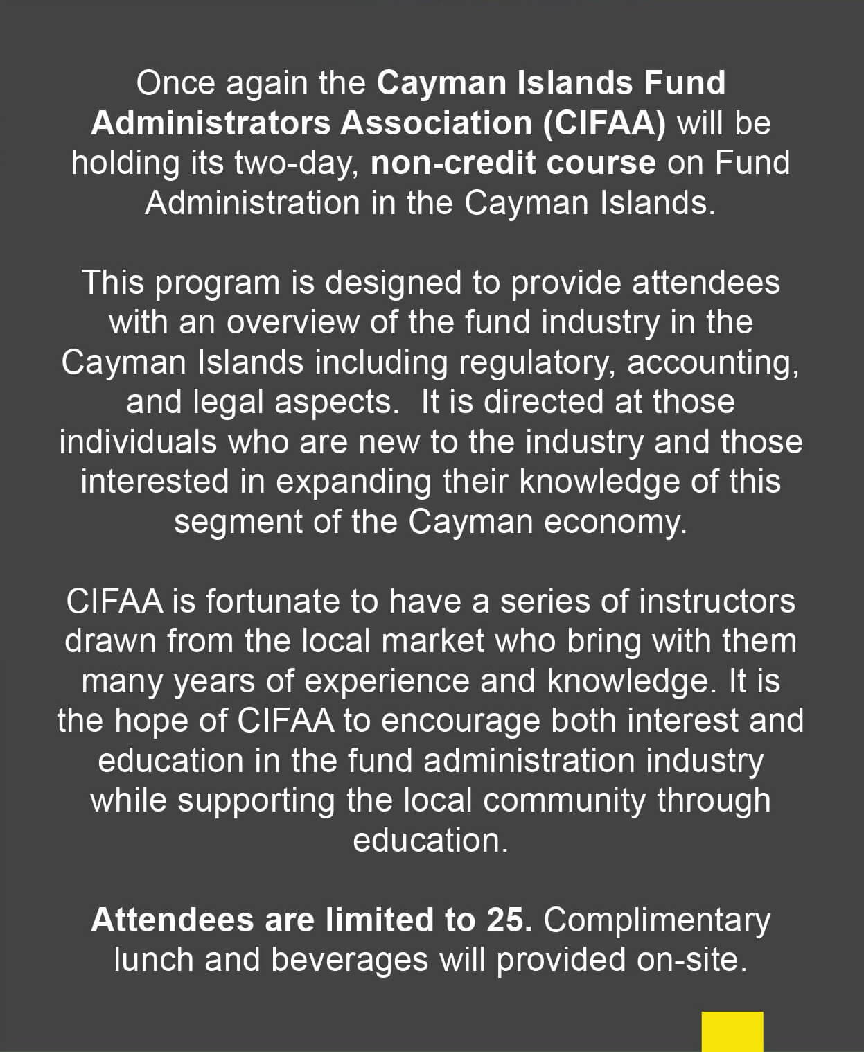 Once again the Cayman Islands Fund Administrators Association (CIFAA) will be holding its two-day, non-credit course on Fund Administration in the Cayman Islands. This program is designed to provide attendees with an overview of the fund industry in the Cayman Islands including regulatory, accounting and legal aspects. It is directed at those individuals who are new to the industry and those interested in expanding their knowledge of this segment of the Cayman economy. CIFAA is fortunate to have a series of instructors drawn from the local market who bring with them many years of experience and knowledge. It is the hope of CIFAA to encourage both interest and education in the fund administration industry while supporting the local community through education. Attendees are limited to 25. Complimentary lunch and beverages will be provided on-site. 